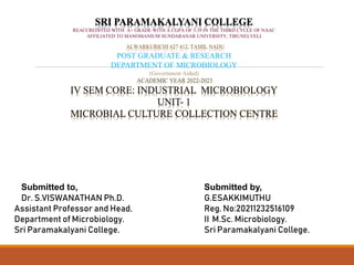 SRI PARAMAKALYANI COLLEGE
REACCREDITED WITH A+ GRADE WITH A CGPA OF 3.39 IN THE THIRD CYCLE OF NAAC
AFFILIATED TO MANOMANIUM SUNDARANAR UNIVERSITY, TIRUNELVELI.
ALWARKURICHI 627 412, TAMIL NADU
POST GRADUATE & RESEARCH
DEPARTMENT OF MICROBIOLOGY
(Government Aided)
ACADEMIC YEAR 2022-2023
IV SEM CORE: INDUSTRIAL MICROBIOLOGY
UNIT- 1
MICROBIAL CULTURE COLLECTION CENTRE
Submitted to,
Dr. S.VISWANATHAN Ph.D.
Assistant Professor and Head,
Department of Microbiology.
Sri Paramakalyani College.
Submitted by,
G.ESAKKIMUTHU
Reg. No:20211232516109
II M.Sc. Microbiology.
Sri Paramakalyani College.
 