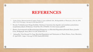REFERENCES
• Yutaka Tokiwa 1,Buenaventurada P. Calabia ,Charles U. Ugwu andSeiichi Aiba , Biodegradability of Plastics,Int. J. Mol. Sci. 2009,
10(9), 3722-3742; https://doi.org/10.3390/ijms10093722
• Shosuke Yoshida,Kazumi Hiraga,Toshihiko Takehana,A bacterium that degrades and assimilates poly(ethylene
terephthalate),March 2016Science 351(6278):1196-1199.DOI: 10.1126/science.aad6359
• Plastics: Environmental and Biotechnological Perspectives on Microbial Degradation,Dominik Danso, Jennifer
Chow, Wolfgang R. Streit, DOI: 10.1128/AEM.01095-19
• Jiakang Ru, Yixin Huo,and Yu Yang, Microbial Degradation and Valorization of Plastic Wastes,. Front. Microbiol.,
21 April 2020 | https://doi.org/10.3389/fmicb.2020.00442
 