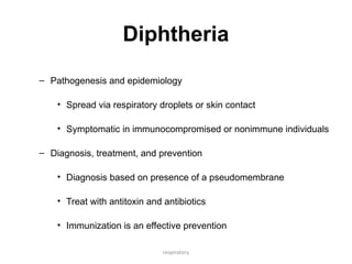 respiratory
Diphtheria
– Pathogenesis and epidemiology
• Spread via respiratory droplets or skin contact
• Symptomatic in immunocompromised or nonimmune individuals
– Diagnosis, treatment, and prevention
• Diagnosis based on presence of a pseudomembrane
• Treat with antitoxin and antibiotics
• Immunization is an effective prevention
 