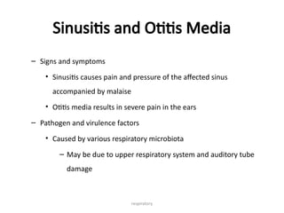 respiratory
Sinusitis and Otitis Media
– Signs and symptoms
• Sinusitis causes pain and pressure of the affected sinus
accompanied by malaise
• Otitis media results in severe pain in the ears
– Pathogen and virulence factors
• Caused by various respiratory microbiota
– May be due to upper respiratory system and auditory tube
damage
 