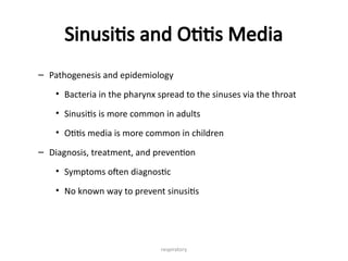 respiratory
Sinusitis and Otitis Media
– Pathogenesis and epidemiology
• Bacteria in the pharynx spread to the sinuses via the throat
• Sinusitis is more common in adults
• Otitis media is more common in children
– Diagnosis, treatment, and prevention
• Symptoms often diagnostic
• No known way to prevent sinusitis
 