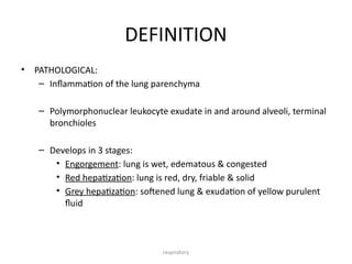 respiratory
DEFINITION
• PATHOLOGICAL:
– Inflammation of the lung parenchyma
– Polymorphonuclear leukocyte exudate in and around alveoli, terminal
bronchioles
– Develops in 3 stages:
• Engorgement: lung is wet, edematous & congested
• Red hepatization: lung is red, dry, friable & solid
• Grey hepatization: softened lung & exudation of yellow purulent
fluid
 