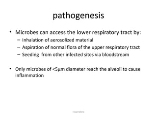 respiratory
pathogenesis
• Microbes can access the lower respiratory tract by:
– Inhalation of aerosolized material
– Aspiration of normal flora of the upper respiratory tract
– Seeding from other infected sites via bloodstream
• Only microbes of <5µm diameter reach the alveoli to cause
inflammation
 