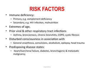respiratory
RISK FACTORS
• Immune deficiency:
– Primary, e.g. complement deficiency
– Secondary, e.g. HIV infection, malnutrition
• Extremes of age,
• Prior viral & other respiratory tract infections
– Asthma, bronciectasis, chronic bronchitis, COPD, cystic fibrosis
• Disturbed consciousness in association with
– General anaethesia, convulsions, alcoholism, epilepsy, head trauma
• Predisposing disease states:
– heart/liver/renal failure, diabetes, bronchogenic & metastatic
malignancy
 