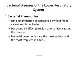 respiratory
Bacterial Diseases of the Lower Respiratory
System
• Bacterial Pneumonias
– Lung inflammation accompanied by fluid–filled
alveoli and bronchioles
– Described by affected region or organism causing
the disease
– Bacterial pneumonias are the most serious and
the most frequent in adults
 