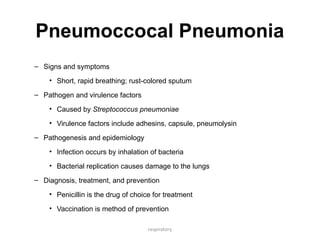 respiratory
Pneumoccocal Pneumonia
– Signs and symptoms
• Short, rapid breathing; rust-colored sputum
– Pathogen and virulence factors
• Caused by Streptococcus pneumoniae
• Virulence factors include adhesins, capsule, pneumolysin
– Pathogenesis and epidemiology
• Infection occurs by inhalation of bacteria
• Bacterial replication causes damage to the lungs
– Diagnosis, treatment, and prevention
• Penicillin is the drug of choice for treatment
• Vaccination is method of prevention
 