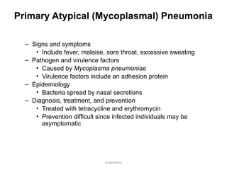 respiratory
Primary Atypical (Mycoplasmal) Pneumonia
– Signs and symptoms
• Include fever, malaise, sore throat, excessive sweating
– Pathogen and virulence factors
• Caused by Mycoplasma pneumoniae
• Virulence factors include an adhesion protein
– Epidemiology
• Bacteria spread by nasal secretions
– Diagnosis, treatment, and prevention
• Treated with tetracycline and erythromycin
• Prevention difficult since infected individuals may be
asymptomatic
 