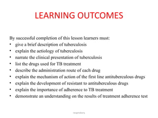 respiratory
LEARNING OUTCOMES
By successful completion of this lesson learners must:
• give a brief description of tuberculosis
• explain the aetiology of tuberculosis
• narrate the clinical presentation of tuberculosis
• list the drugs used for TB treatment
• describe the administration route of each drug
• explain the mechanism of action of the first line antituberculous drugs
• explain the development of resistant to antituberculous drugs
• explain the importance of adherence to TB treatment
• demonstrate an understanding on the results of treatment adherence test
 