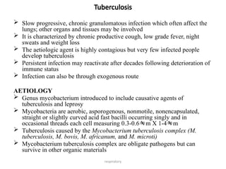 respiratory
Tuberculosis
 Slow progressive, chronic granulomatous infection which often affect the
lungs; other organs and tissues may be involved
 It is characterized by chronic productive cough, low grade fever, night
sweats and weight loss
 The aetiologic agent is highly contagious but very few infected people
develop tuberculosis
 Persistent infection may reactivate after decades following deterioration of
immune status
 Infection can also be through exogenous route
AETIOLOGY
 Genus mycobacterium introduced to include causative agents of
tuberculosis and leprosy
 Mycobacteria are aerobic, asporogenous, nonmotile, nonencapsulated,
straight or slightly curved acid fast bacilli occurring singly and in
occasional threads each cell measuring 0.3-0.6m X 1-4m
 Tuberculosis caused by the Mycobacterium tuberculosis complex (M.
tuberculosis, M. bovis, M. africanum, and M. microti)
 Mycobacterium tuberculosis complex are obligate pathogens but can
survive in other organic materials
 
