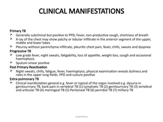 respiratory
CLINICAL MANIFESTATIONS
Primary TB
 Generally subclinical but positive to PPD; Fever, non-productive cough, shortness of breath
 X-ray of the chest may show patchy or lobular infiltrate in the anterior segment of the upper,
middle and lower lobes
 Pleurisy without parenchyma infiltrate, pleuritic chest pain, fever, chills, sweats and dyspnea
Progressive TB
 Low grade fever, night sweats, fatigability, loss of appetite, weight loss, cough and occasional
haemoptysis
 Sputum smear positive
Post Primary Reactivation
 Night sweats, chills, fatigue, fever, haemoptysis, physical examination reveals dullness and
rales in the upper lung fields. PPD and culture positive
Extra-pulmonary TB
 Clinical manifestation general e.g. fever or typical of the organ involved e.g. dysuria in
genitourinary TB, back pain in vertebral TB (1) Lymphatic TB (2) genitourinary TB (3) vertebral
and articular TB (4) meningeal TB (5) Peritoneal TB (6) perirdial TB (7) milliary TB
 