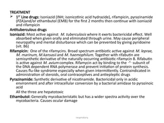 respiratory
TREATMENT
 1ST
Line drugs: Isoniazid (INH; isonicotinic acid hydrazide), rifampicin, pyrazinamide
(PZA)and/or ethambutol (EMB) for the first 2 months then continue with isoniazid
and rifampicin
Antituberculous drugs
Isoniazid: Most active against M. tuberculosis where it exerts bactericidal effect. Well
absorbed when given orally and eliminated through urine. May cause peripheral
neuropathy and mental disturbance which can be prevented by giving pyridoxine
(vit. B6)
Rifampicin: One of the rifamycins. Broad spectrum antibiotic active against M. leprae,
M. marinum, M.kansasii and M. haemophilum. Together with rifabutin are
semisynthetic derivative of the naturally occurring antibiotic rifamycin B. Rifabutin
is active against M. avium complex. Rifamycin act by binding to the  subunit of
the DNA dependent RNA polymerase and prevent initiation of protein synthesis.
Causes flu-like syndrome especially when given intermittently. Contraindicated in
administration of steroids, oral contraceptives and antiepleptic drugs
Pyrazinamide: Synthetic derivative of nicotinamide. Bactericidal only in acidic
environment and after intracellular conversion by a bacterial amidase to pyrazinoic
acid
All the three are hepatotoxic
Ethambutol: Generally mycobacteristatic but has a wider spectra activity over the
mycobacteria. Causes ocular damage
 