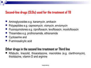 respiratory
Second-line drugs (SLDs) used for the treatment of TB
 Aminoglycosides e.g. kanamycin, amikacin
 Polypeptides e.g. capreomycin, viomycin, enviomycin
 Fluoroquinolones e.g. ciprofloxacin, levofloxacin, moxilofloxacin
 Thioamides e.g. prothionamide, ethionamide
 Cycloserine and
 P-aminosalicylic acid
Other drugs in the second line treatment or Third line
 Rifabutin, linezolid, thioacetazone, macrolides (e.g. clarithromycin),
thiolidazine, vitamin D and arginine
 