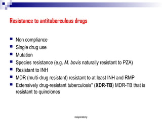 respiratory
Resistance to antituberculous drugs
 Non compliance
 Single drug use
 Mutation
 Species resistance (e.g. M. bovis naturally resistant to PZA)
 Resistant to INH
 MDR (multi-drug resistant) resistant to at least INH and RMP
 Extensively drug-resistant tuberculosis" (XDR-TB) MDR-TB that is
resistant to quinolones
 