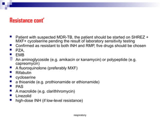 respiratory
Resistance cont’
 Patient with suspected MDR-TB, the patient should be started on SHREZ +
MXF+ cycolserine pending the result of laboratory sensitivity testing
 Confirmed as resistant to both INH and RMP, five drugs should be chosen
 PZA,
 EMB
 An aminoglycoside (e.g. amikacin or kanamycin) or polypeptide (e.g.
capreomycin)
 A fluoroquinolone (preferably MXF)
 Rifabutin
 cycloserine
 a thioanide (e.g. prothionamide or ethionamide)
 PAS
 A macrolide (e.g. clarithhromycin)
 Linezolid
 high-dose INH (if low-level resistance)
 
