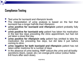 respiratory
Compliance Testing
 Test urine for isoniazid and rifampicin levels
 The interpretation of urine analysis is based on the fact that
isoniazid has a longer half-life than rifampicin:
 urine positive for isoniazid and rifampicin patient probably fully
compliant
 urine positive for isoniazid only patient has taken his medication
in the last few days preceding the clinic appointment, but had not
yet taken a dose that day.
 urine positive for rifampicin only patient has omitted to take his
medication the preceding few days, but did take it just before
coming to clinic.
 urine negative for both isoniazid and rifampicin patient has not
taken either medicine for a number of days
 In the absence of urine testing; RMP colours the urine and all bodily
secretions (tears, sweat, etc.) an orange-pink colour (colour fades
6-8 hours after each dose).
 