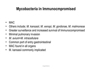 respiratory
Mycobacteria in Immunocmpromised
• MAC
• Others include; M. kansasii, M. xenopi, M. gordonae, M. malmonese
• Greater surveillance and increased survival of Immunocompromised
• Minimal pulmonary invasion
• M. avium>M. intracellulare
• Common port of entry gastrointestinal
• MAC found in all organs
• M. kansasii commonly implicated
 