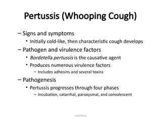 respiratory
Pertussis (Whooping Cough)
– Signs and symptoms
• Initially cold-like, then characteristic cough develops
– Pathogen and virulence factors
• Bordetella pertussis is the causative agent
• Produces numerous virulence factors
– Includes adhesins and several toxins
– Pathogenesis
• Pertussis progresses through four phases
– Incubation, catarrhal, paroxysmal, and convalescent
 
