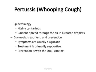 respiratory
Pertussis (Whooping Cough)
– Epidemiology
• Highly contagious
• Bacteria spread through the air in airborne droplets
– Diagnosis, treatment, and prevention
• Symptoms are usually diagnostic
• Treatment is primarily supportive
• Prevention is with the DTaP vaccine
 