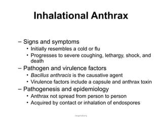 respiratory
Inhalational Anthrax
– Signs and symptoms
• Initially resembles a cold or flu
• Progresses to severe coughing, lethargy, shock, and
death
– Pathogen and virulence factors
• Bacillus anthracis is the causative agent
• Virulence factors include a capsule and anthrax toxin
– Pathogenesis and epidemiology
• Anthrax not spread from person to person
• Acquired by contact or inhalation of endospores
 