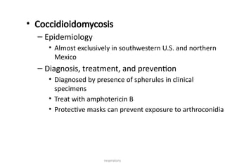 respiratory
• Coccidioidomycosis
– Epidemiology
• Almost exclusively in southwestern U.S. and northern
Mexico
– Diagnosis, treatment, and prevention
• Diagnosed by presence of spherules in clinical
specimens
• Treat with amphotericin B
• Protective masks can prevent exposure to arthroconidia
 