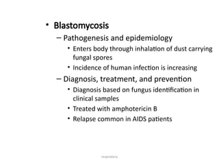 respiratory
• Blastomycosis
– Pathogenesis and epidemiology
• Enters body through inhalation of dust carrying
fungal spores
• Incidence of human infection is increasing
– Diagnosis, treatment, and prevention
• Diagnosis based on fungus identification in
clinical samples
• Treated with amphotericin B
• Relapse common in AIDS patients
 