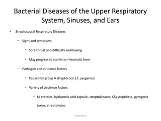 respiratory
Bacterial Diseases of the Upper Respiratory
System, Sinuses, and Ears
• Streptococcal Respiratory Diseases
– Signs and symptoms
• Sore throat and difficulty swallowing
• May progress to scarlet or rheumatic fever
– Pathogen and virulence factors
• Caused by group A streptococci (S. pyogenes)
• Variety of virulence factors
– M proteins, hyaluronic acid capsule, streptokinases, C5a peptidase, pyrogenic
toxins, streptolysins
 