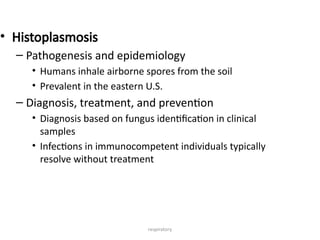 respiratory
• Histoplasmosis
– Pathogenesis and epidemiology
• Humans inhale airborne spores from the soil
• Prevalent in the eastern U.S.
– Diagnosis, treatment, and prevention
• Diagnosis based on fungus identification in clinical
samples
• Infections in immunocompetent individuals typically
resolve without treatment
 