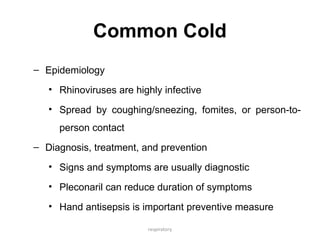 respiratory
Common Cold
– Epidemiology
• Rhinoviruses are highly infective
• Spread by coughing/sneezing, fomites, or person-to-
person contact
– Diagnosis, treatment, and prevention
• Signs and symptoms are usually diagnostic
• Pleconaril can reduce duration of symptoms
• Hand antisepsis is important preventive measure
 