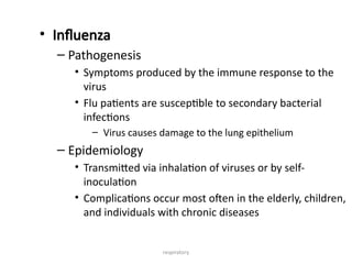 respiratory
• Influenza
– Pathogenesis
• Symptoms produced by the immune response to the
virus
• Flu patients are susceptible to secondary bacterial
infections
– Virus causes damage to the lung epithelium
– Epidemiology
• Transmitted via inhalation of viruses or by self-
inoculation
• Complications occur most often in the elderly, children,
and individuals with chronic diseases
 
