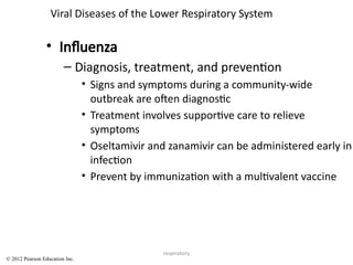 respiratory
Viral Diseases of the Lower Respiratory System
• Influenza
– Diagnosis, treatment, and prevention
• Signs and symptoms during a community-wide
outbreak are often diagnostic
• Treatment involves supportive care to relieve
symptoms
• Oseltamivir and zanamivir can be administered early in
infection
• Prevent by immunization with a multivalent vaccine
© 2012 Pearson Education Inc.
 