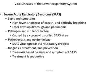 respiratory
Viral Diseases of the Lower Respiratory System
• Severe Acute Respiratory Syndrome (SARS)
– Signs and symptoms
• High fever, shortness of breath, and difficulty breathing
• Later develop dry cough and pneumonia
– Pathogen and virulence factors
• Caused by a coronavirus called SARS virus
– Pathogenesis and epidemiology
• SARS virus spreads via respiratory droplets
– Diagnosis, treatment, and prevention
• Diagnosis based on signs and symptoms of SARS
• Treatment is supportive
 
