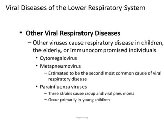 respiratory
Viral Diseases of the Lower Respiratory System
• Other Viral Respiratory Diseases
– Other viruses cause respiratory disease in children,
the elderly, or immunocompromised individuals
• Cytomegalovirus
• Metapneumovirus
– Estimated to be the second most common cause of viral
respiratory disease
• Parainfluenza viruses
– Three strains cause croup and viral pneumonia
– Occur primarily in young children
 
