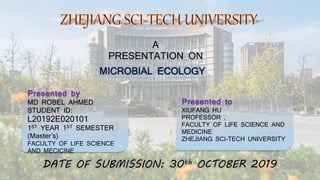 A
PRESENTATION ON
MICROBIAL ECOLOGY
Presented by
MD ROBEL AHMED
STUDENT ID:
L20192E020101
1ST YEAR 1ST SEMESTER
(Master’s)
FACULTY OF LIFE SCIENCE
AND MECICINE
Presented to
XIUFANG HU
PROFESSOR ,
FACULTY OF LIFE SCIENCE AND
MEDICINE
ZHEJIANG SCI-TECH UNIVERSITY
DATE OF SUBMISSION: 30th OCTOBER 2019
 