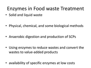 Enzymes in Food waste Treatment
• Solid and liquid waste
• Physical, chemical, and some biological methods
• Anaerobic digestion and production of SCPs
• Using enzymes to reduce wastes and convert the
wastes to value-added products
• availability of specific enzymes at low costs
 