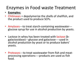 Enzymes in Food waste Treatment
• Examples:
• Chitinases = depolymerize the shells of shellfish, and
the product used to produce SCPs.
• Amylases---to treat starch-containing wastewater---
glucose syrup for use in alcohol production by yeasts.
• Lactose in whey has been treated with lactase (b-
galactosidase)---glucose and galactose----used in
alcohol production by yeast or to produce bakers’
yeasts.
• Proteases---to treat wastewater from fish and meat-
processing operations----products are used as fish
food.
 