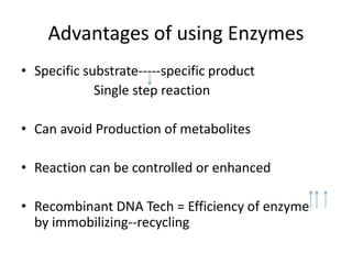 Advantages of using Enzymes
• Specific substrate-----specific product
Single step reaction
• Can avoid Production of metabolites
• Reaction can be controlled or enhanced
• Recombinant DNA Tech = Efficiency of enzyme
by immobilizing--recycling
 