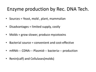 Enzyme production by Rec. DNA Tech.
• Sources = Yeast, mold , plant, mammalian
• Disadvantages = limited supply, costly
• Molds = grow slower, produce mycotoxins
• Bacterial source = convenient and cost-effective
• mRNA--- CDNA--- Plasmid--- bacteria--- production
• Renin(calf) and Cellulases(molds)
 