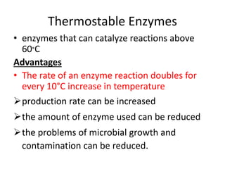 Thermostable Enzymes
• enzymes that can catalyze reactions above
60°C
Advantages
• The rate of an enzyme reaction doubles for
every 10°C increase in temperature
production rate can be increased
the amount of enzyme used can be reduced
the problems of microbial growth and
contamination can be reduced.
 