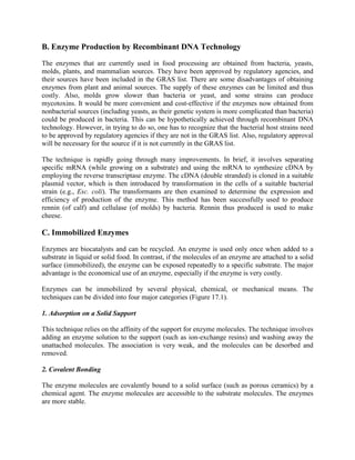 B. Enzyme Production by Recombinant DNA Technology
The enzymes that are currently used in food processing are obtained from bacteria, yeasts,
molds, plants, and mammalian sources. They have been approved by regulatory agencies, and
their sources have been included in the GRAS list. There are some disadvantages of obtaining
enzymes from plant and animal sources. The supply of these enzymes can be limited and thus
costly. Also, molds grow slower than bacteria or yeast, and some strains can produce
mycotoxins. It would be more convenient and cost-effective if the enzymes now obtained from
nonbacterial sources (including yeasts, as their genetic system is more complicated than bacteria)
could be produced in bacteria. This can be hypothetically achieved through recombinant DNA
technology. However, in trying to do so, one has to recognize that the bacterial host strains need
to be approved by regulatory agencies if they are not in the GRAS list. Also, regulatory approval
will be necessary for the source if it is not currently in the GRAS list.
The technique is rapidly going through many improvements. In brief, it involves separating
specific mRNA (while growing on a substrate) and using the mRNA to synthesize cDNA by
employing the reverse transcriptase enzyme. The cDNA (double stranded) is cloned in a suitable
plasmid vector, which is then introduced by transformation in the cells of a suitable bacterial
strain (e.g., Esc. coli). The transformants are then examined to determine the expression and
efficiency of production of the enzyme. This method has been successfully used to produce
rennin (of calf) and cellulase (of molds) by bacteria. Rennin thus produced is used to make
cheese.
C. Immobilized Enzymes
Enzymes are biocatalysts and can be recycled. An enzyme is used only once when added to a
substrate in liquid or solid food. In contrast, if the molecules of an enzyme are attached to a solid
surface (immobilized), the enzyme can be exposed repeatedly to a specific substrate. The major
advantage is the economical use of an enzyme, especially if the enzyme is very costly.
Enzymes can be immobilized by several physical, chemical, or mechanical means. The
techniques can be divided into four major categories (Figure 17.1).
1. Adsorption on a Solid Support
This technique relies on the affinity of the support for enzyme molecules. The technique involves
adding an enzyme solution to the support (such as ion-exchange resins) and washing away the
unattached molecules. The association is very weak, and the molecules can be desorbed and
removed.
2. Covalent Bonding
The enzyme molecules are covalently bound to a solid surface (such as porous ceramics) by a
chemical agent. The enzyme molecules are accessible to the substrate molecules. The enzymes
are more stable.
 
