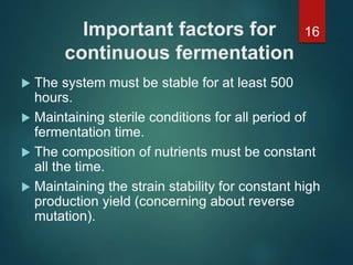 Important factors for
continuous fermentation
 The system must be stable for at least 500
hours.
 Maintaining sterile conditions for all period of
fermentation time.
 The composition of nutrients must be constant
all the time.
 Maintaining the strain stability for constant high
production yield (concerning about reverse
mutation).
16
 