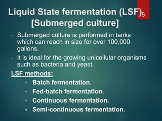 Liquid State fermentation (LSF)
[Submerged culture]
- Submerged culture is performed in tanks
which can reach in size for over 100,000
gallons.
- It is ideal for the growing unicellular organisms
such as bacteria and yeast.
LSF methods:
- Batch fermentation.
- Fed-batch fermentation.
- Continuous fermentation.
- Semi-continuous fermentation.
8
 