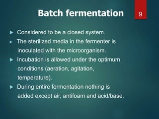 Considered to be a closed system.
 The sterilized media in the fermenter is
inoculated with the microorganism.
 Incubation is allowed under the optimum
conditions (aeration, agitation,
temperature).
 During entire fermentation nothing is
added except air, antifoam and acid/base.
9
Batch fermentation
 