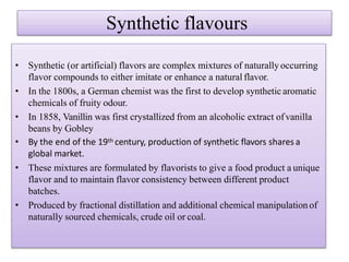 Synthetic flavours
• Synthetic (or artificial) flavors are complex mixtures of naturally occurring
flavor compounds to either imitate or enhance a natural flavor.
• In the 1800s, a German chemist was the first to develop synthetic aromatic
chemicals of fruity odour.
• In 1858, Vanillin was first crystallized from an alcoholic extract ofvanilla
beans by Gobley
• By the end of the 19th century, production of synthetic flavors shares a
global market.
• These mixtures are formulated by flavorists to give a food product a unique
flavor and to maintain flavor consistency between different product
batches.
• Produced by fractional distillation and additional chemical manipulation of
naturally sourced chemicals, crude oil or coal.
 