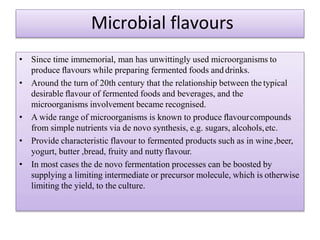 • Since time immemorial, man has unwittingly used microorganisms to
produce ﬂavours while preparing fermented foods and drinks.
• Around the turn of 20th century that the relationship between the typical
desirable ﬂavour of fermented foods and beverages, and the
microorganisms involvement became recognised.
• A wide range of microorganisms is known to produce ﬂavourcompounds
from simple nutrients via de novo synthesis, e.g. sugars, alcohols,etc.
• Provide characteristic flavour to fermented products such as in wine,beer,
yogurt, butter ,bread, fruity and nutty flavour.
• In most cases the de novo fermentation processes can be boosted by
supplying a limiting intermediate or precursor molecule, which is otherwise
limiting the yield, to the culture.
Microbial flavours
 