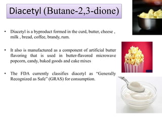 Diacetyl (Butane-2,3-dione)
• Diacetyl is a byproduct formed in the curd, butter, cheese ,
milk , bread, coffee, brandy, rum.
• It also is manufactured as a component of artificial butter
flavoring that is used in butter-flavored microwave
popcorn, candy, baked goods and cake mixes
• The FDA currently classifies diacetyl as “Generally
Recognized as Safe” (GRAS) for consumption.
 
