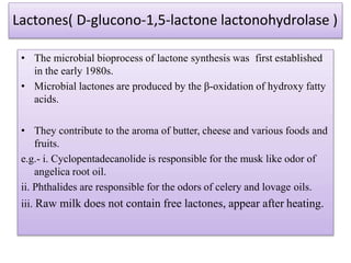 Lactones( D-glucono-1,5-lactone lactonohydrolase )
• The microbial bioprocess of lactone synthesis was first established
in the early 1980s.
• Microbial lactones are produced by the β-oxidation of hydroxy fatty
acids.
• They contribute to the aroma of butter, cheese and various foods and
fruits.
e.g.- i. Cyclopentadecanolide is responsible for the musk like odor of
angelica root oil.
ii. Phthalides are responsible for the odors of celery and lovage oils.
iii. Raw milk does not contain free lactones, appear after heating.
 