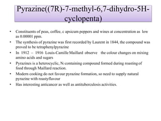 Pyrazine((7R)-7-methyl-6,7-dihydro-5H-
cyclopenta)
• Constituents of peas, coffee, c apsicum peppers and wines at concentration as low
as 0.00001 ppm.
• The synthesis of pyrazine was first recorded by Laurent in 1844, the compound was
proved to be tetraphenylpyrazine
• In 1912 – 1916 Louis-Camille Maillard observe the colour changes on mixing
amino acids and sugars
• Pyrazines is a heterocyclic, N2 containing compound formed during roasting of
food through Maillard reaction.
• Modern cooking do not favour pyrazine formation, so need to supply natural
pyrazine with roastyflavour
• Has interesting anticancer as well as antituberculosis activities.
 