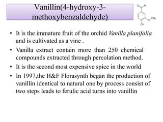 Vanillin(4-hydroxy-3-
methoxybenzaldehyde)
• It is the immature fruit of the orchid Vanilla planifolia
and is cultivated as a vine .
• Vanilla extract contain more than 250 chemical
compounds extracted through percolation method.
• It is the second most expensive spice in the world
• In 1997,the H&F Florasynth began the production of
vanillin identical to natural one by process consist of
two steps leads to ferulic acid turns into vanillin
 