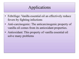Applications
• Febrifuge: Vanilla essential oil an effectively reduce
fevers by fighting infections
• Anti-carcinogenic: The anticarcinogenic property of
vanilla oil comes from its antioxidant properties.
• Antioxidant: This property of vanilla essential oil
solve many problems
 
