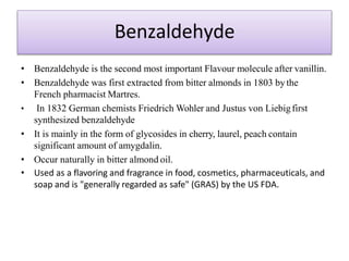 Benzaldehyde
• Benzaldehyde is the second most important Flavour molecule after vanillin.
• Benzaldehyde was first extracted from bitter almonds in 1803 bythe
French pharmacist Martres.
• In 1832 German chemists Friedrich Wohler and Justus von Liebigfirst
synthesized benzaldehyde
• It is mainly in the form of glycosides in cherry, laurel, peach contain
significant amount of amygdalin.
• Occur naturally in bitter almond oil.
• Used as a flavoring and fragrance in food, cosmetics, pharmaceuticals, and
soap and is "generally regarded as safe" (GRAS) by the US FDA.
 